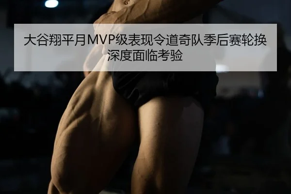 大谷翔平月MVP级表现令道奇队季后赛轮换深度面临考验